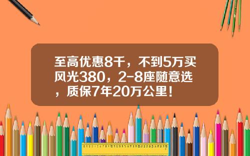 至高优惠8千，不到5万买风光380，2-8座随意选，质保7年20万公里！