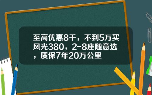 至高优惠8千，不到5万买风光380，2-8座随意选，质保7年20万公里