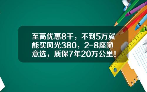至高优惠8千，不到5万就能买风光380，2-8座随意选，质保7年20万公里！