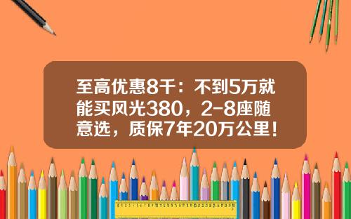 至高优惠8千：不到5万就能买风光380，2-8座随意选，质保7年20万公里！
