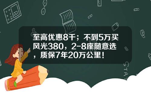 至高优惠8千；不到5万买风光380，2-8座随意选，质保7年20万公里！