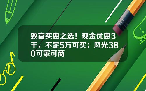 致富实惠之选！现金优惠3千，不足5万可买；风光380可家可商