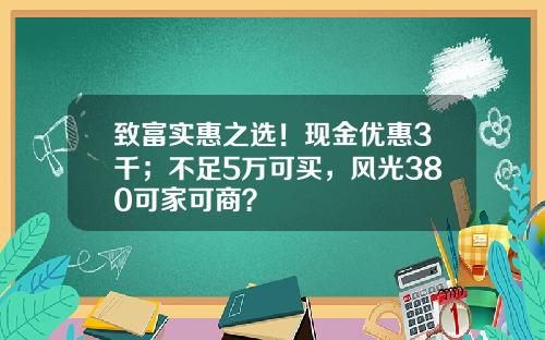 致富实惠之选！现金优惠3千；不足5万可买，风光380可家可商？