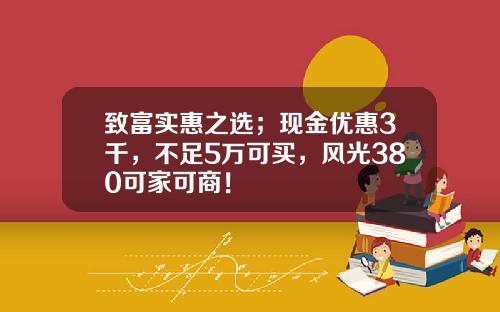 致富实惠之选；现金优惠3千，不足5万可买，风光380可家可商！