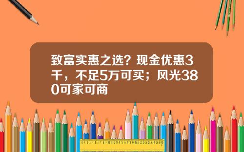 致富实惠之选？现金优惠3千，不足5万可买；风光380可家可商