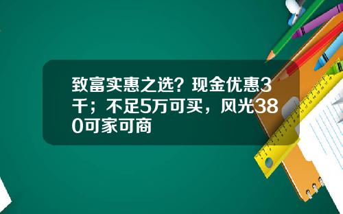 致富实惠之选？现金优惠3千；不足5万可买，风光380可家可商