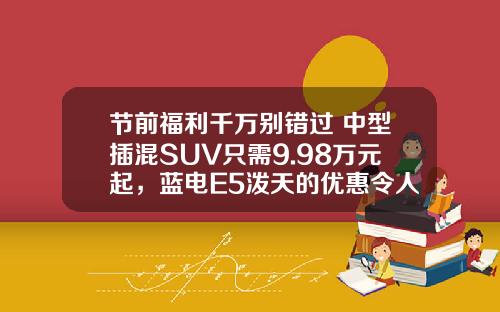 节前福利千万别错过 中型插混SUV只需9.98万元起，蓝电E5泼天的优惠令人心动！