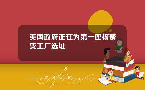 英国政府正在为第一座核聚变工厂选址