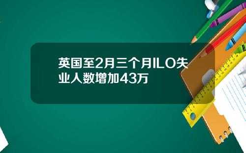 英国至2月三个月ILO失业人数增加43万