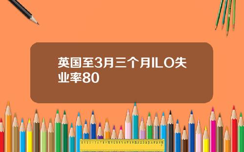 英国至3月三个月ILO失业率80