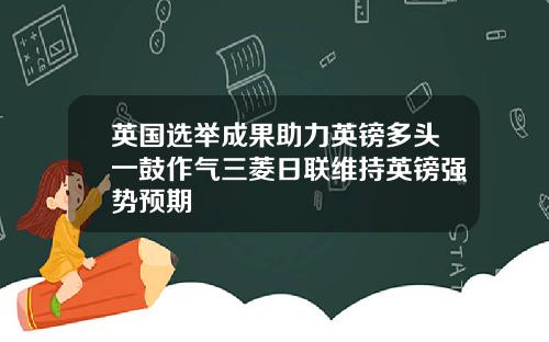 英国选举成果助力英镑多头一鼓作气三菱日联维持英镑强势预期