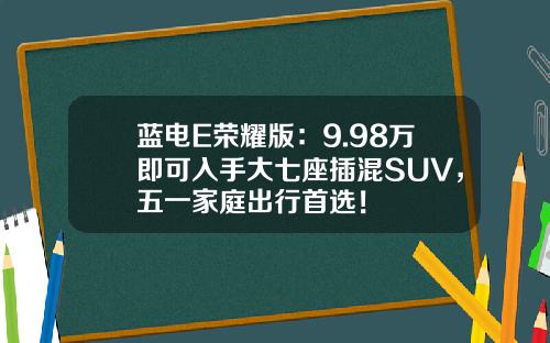 蓝电E荣耀版：9.98万即可入手大七座插混SUV，五一家庭出行首选！