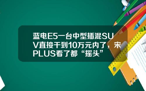 蓝电E5一台中型插混SUV直接干到10万元内了，宋PLUS看了都“摇头”
