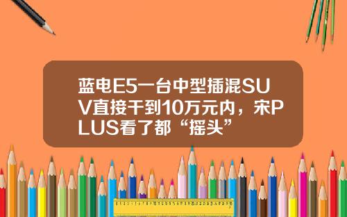 蓝电E5一台中型插混SUV直接干到10万元内，宋PLUS看了都“摇头”