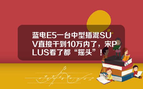 蓝电E5一台中型插混SUV直接干到10万内了，宋PLUS看了都“摇头”！