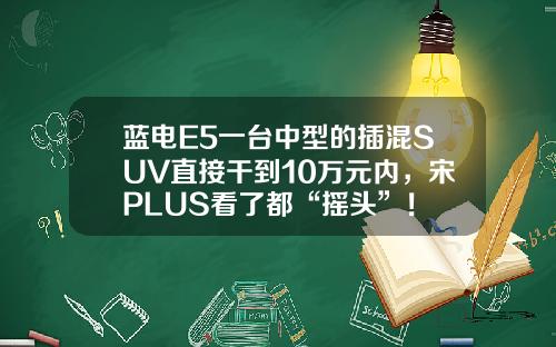 蓝电E5一台中型的插混SUV直接干到10万元内，宋PLUS看了都“摇头”！