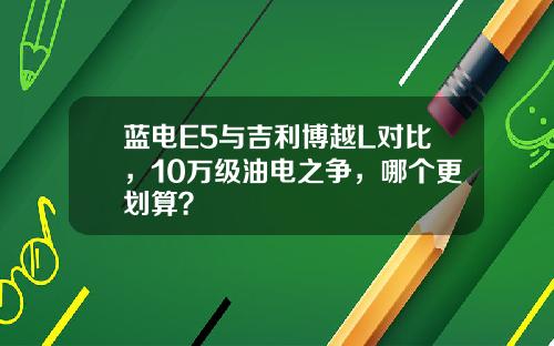 蓝电E5与吉利博越L对比，10万级油电之争，哪个更划算？