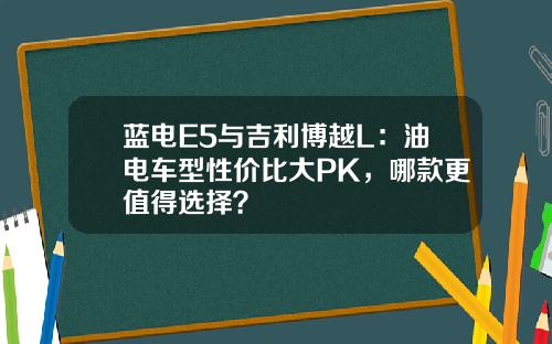 蓝电E5与吉利博越L：油电车型性价比大PK，哪款更值得选择？