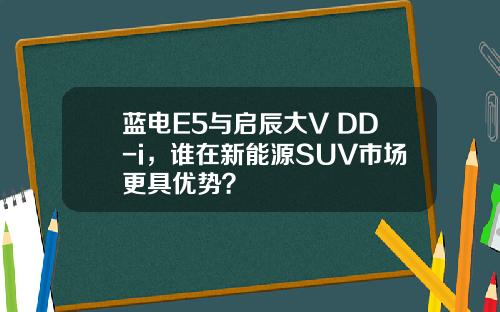 蓝电E5与启辰大V DD-i，谁在新能源SUV市场更具优势？