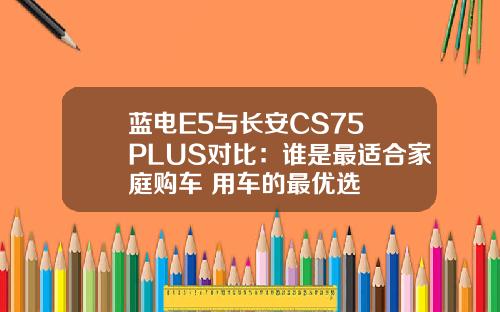 蓝电E5与长安CS75 PLUS对比：谁是最适合家庭购车+用车的最优选