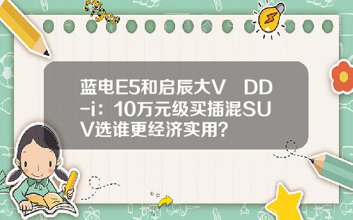 蓝电E5和启辰大V DD-i：10万元级买插混SUV选谁更经济实用？