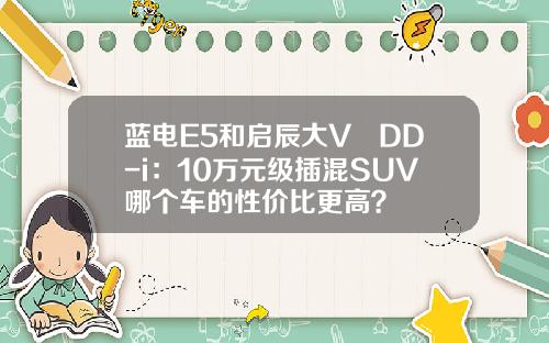 蓝电E5和启辰大V DD-i：10万元级插混SUV哪个车的性价比更高？