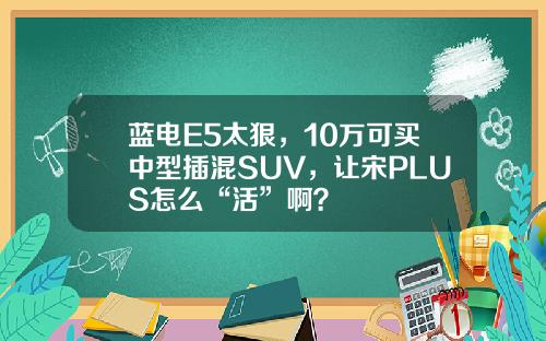蓝电E5太狠，10万可买中型插混SUV，让宋PLUS怎么“活”啊？