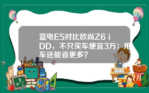 蓝电E5对比欧尚Z6 iDD，不只买车便宜3万；用车还能省更多？