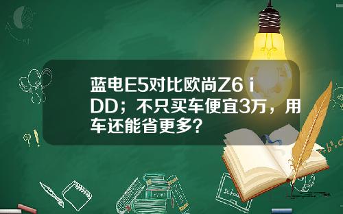蓝电E5对比欧尚Z6 iDD；不只买车便宜3万，用车还能省更多？