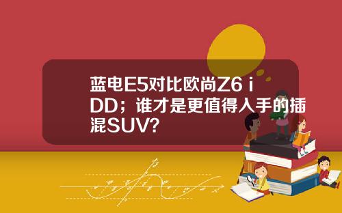 蓝电E5对比欧尚Z6 iDD；谁才是更值得入手的插混SUV？