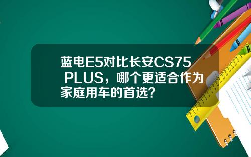 蓝电E5对比长安CS75 PLUS，哪个更适合作为家庭用车的首选？