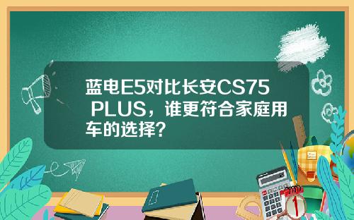 蓝电E5对比长安CS75 PLUS，谁更符合家庭用车的选择？