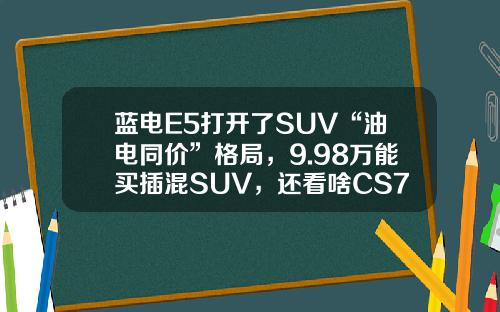 蓝电E5打开了SUV“油电同价”格局，9.98万能买插混SUV，还看啥CS75PLUS？
