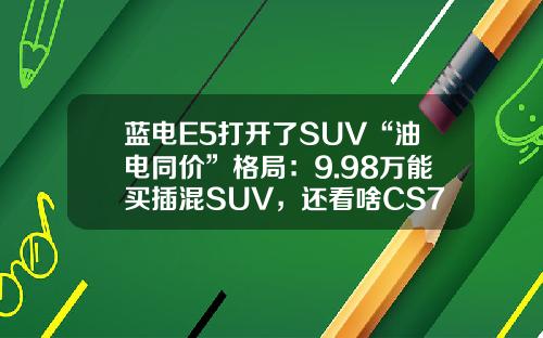蓝电E5打开了SUV“油电同价”格局：9.98万能买插混SUV，还看啥CS75PLUS？