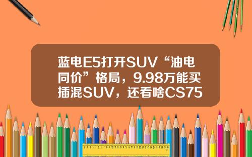 蓝电E5打开SUV“油电同价”格局，9.98万能买插混SUV，还看啥CS75PLUS
