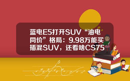 蓝电E5打开SUV“油电同价”格局：9.98万能买插混SUV，还看啥CS75PLUS