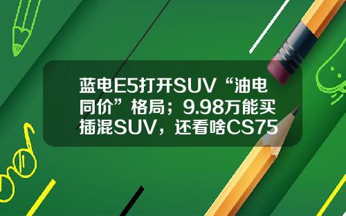 蓝电E5打开SUV“油电同价”格局；9.98万能买插混SUV，还看啥CS75PLUS？