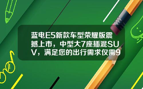 蓝电E5新款车型荣耀版震撼上市，中型大7座插混SUV，满足您的出行需求仅需9.98万元起