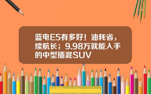 蓝电E5有多好！油耗省，续航长；9.98万就能入手的中型插混SUV