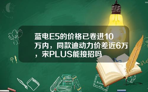 蓝电E5的价格已卷进10万内，同款迪动力价差近6万，宋PLUS能接招吗