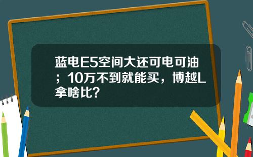蓝电E5空间大还可电可油；10万不到就能买，博越L拿啥比？
