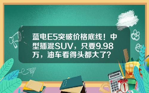 蓝电E5突破价格底线！中型插混SUV，只要9.98万，油车看得头都大了？