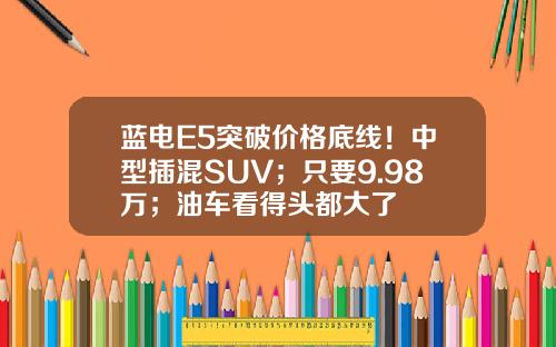蓝电E5突破价格底线！中型插混SUV；只要9.98万；油车看得头都大了