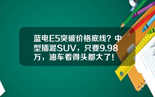 蓝电E5突破价格底线？中型插混SUV，只要9.98万，油车看得头都大了！