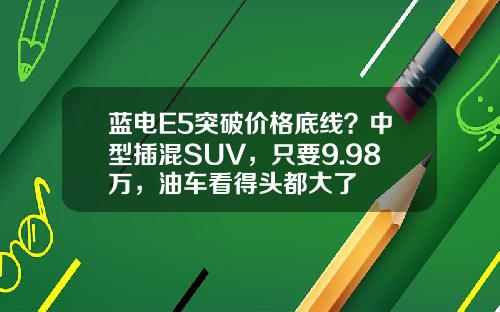 蓝电E5突破价格底线？中型插混SUV，只要9.98万，油车看得头都大了