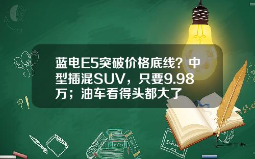 蓝电E5突破价格底线？中型插混SUV，只要9.98万；油车看得头都大了