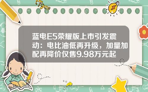 蓝电E5荣耀版上市引发震动：电比油低再升级，加量加配再降价仅售9.98万元起