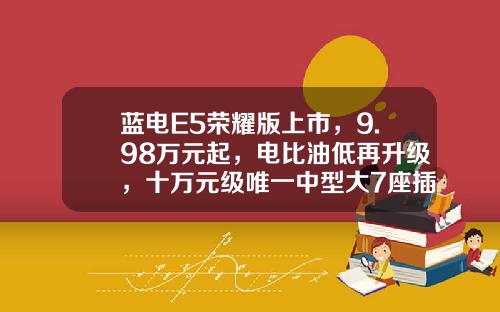 蓝电E5荣耀版上市，9.98万元起，电比油低再升级，十万元级唯一中型大7座插混SUV
