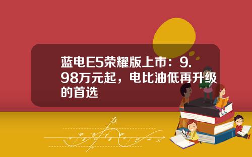蓝电E5荣耀版上市：9.98万元起，电比油低再升级的首选
