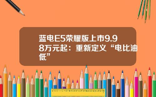 蓝电E5荣耀版上市9.98万元起：重新定义“电比油低”